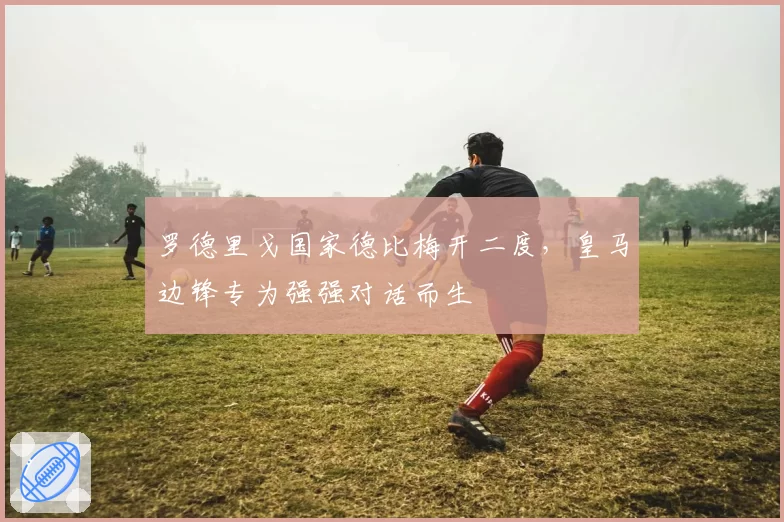 罗德里戈国家德比梅开二度,皇马边锋专为强强对话而生