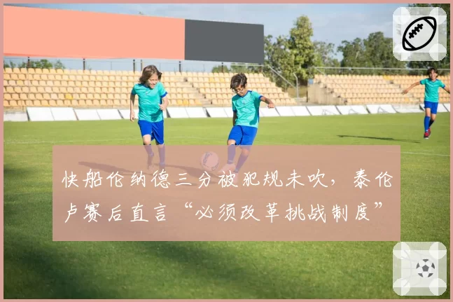 快船伦纳德三分被犯规未吹,泰伦卢赛后直言“必须改革挑战制度”