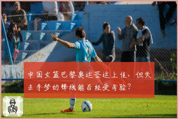 中国女篮巴黎奥运签运上佳，但失去李梦的锋线能否经受考验？