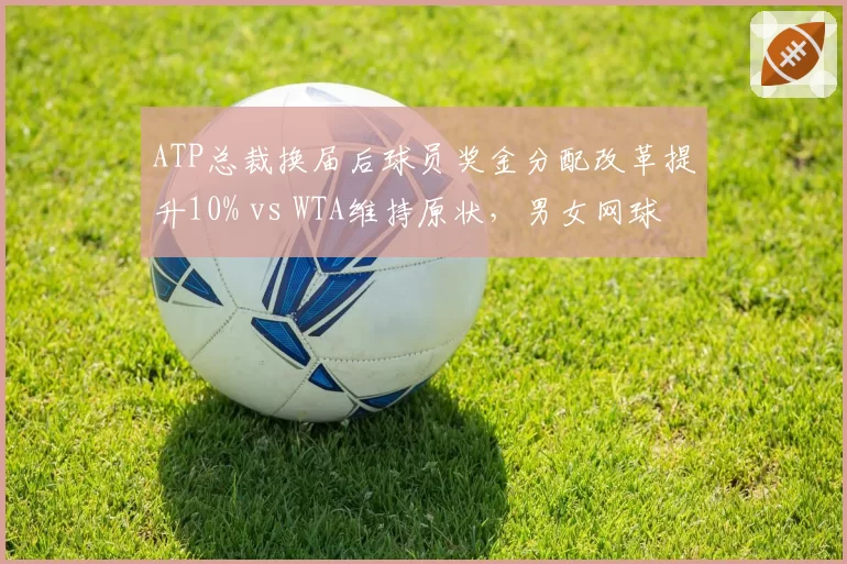 ATP总裁换届后球员奖金分配改革提升10% vs WTA维持原状，男女网球管理层差异