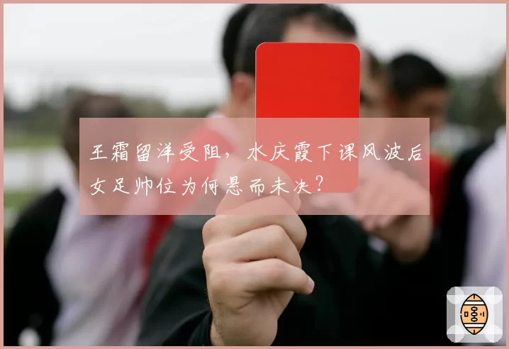王霜留洋受阻，水庆霞下课风波后女足帅位为何悬而未决？
