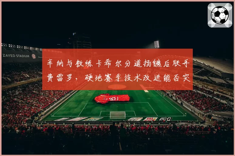 辛纳与教练卡希尔分道扬镳后联手费雷罗,硬地赛季技术改进能否突破大满贯瓶颈
