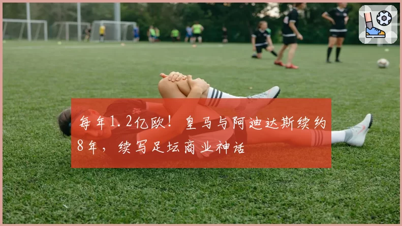 每年1.2亿欧！皇马与阿迪达斯续约8年，续写足坛商业神话