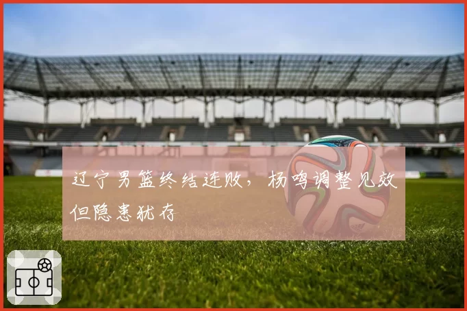 辽宁男篮终结连败,杨鸣调整见效但隐患犹存