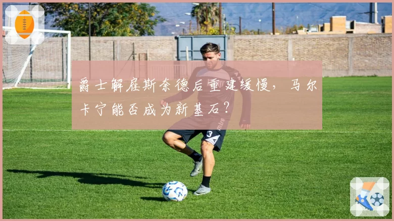 爵士解雇斯奈德后重建缓慢,马尔卡宁能否成为新基石?