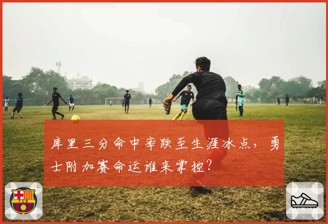 库里三分命中率跌至生涯冰点，勇士附加赛命运谁来掌控？