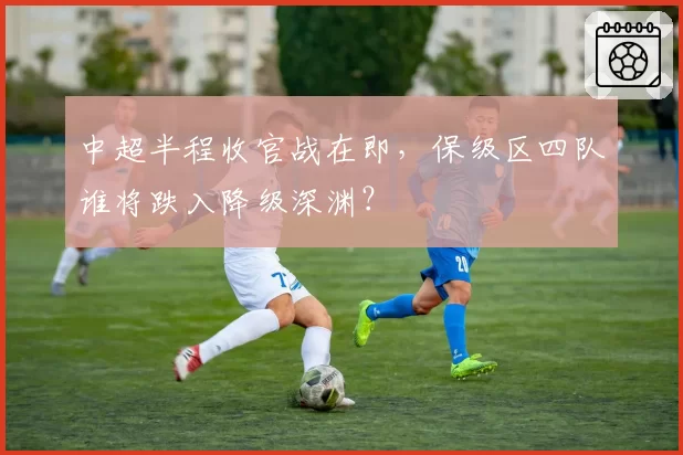 中超半程收官战在即，保级区四队谁将跌入降级深渊？