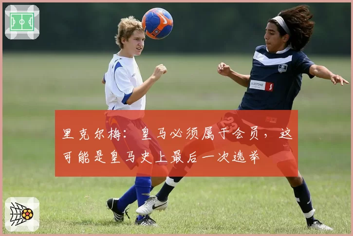 里克尔梅：皇马必须属于会员，这可能是皇马史上最后一次选举
