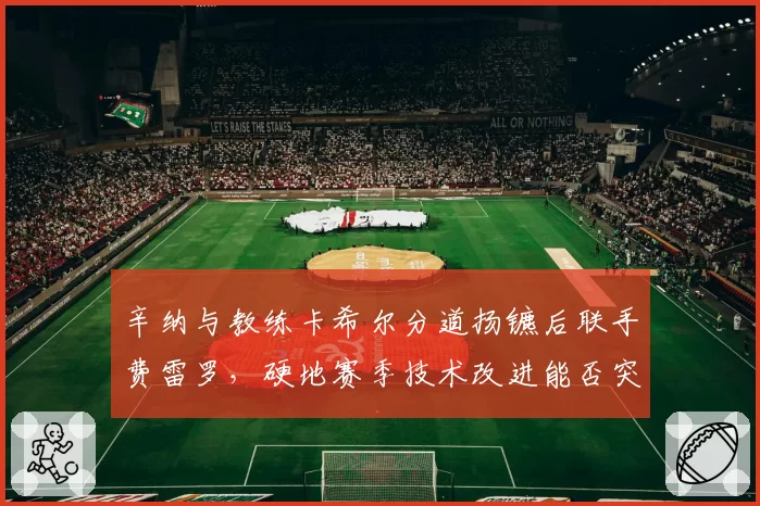 辛纳与教练卡希尔分道扬镳后联手费雷罗,硬地赛季技术改进能否突破大满贯瓶颈