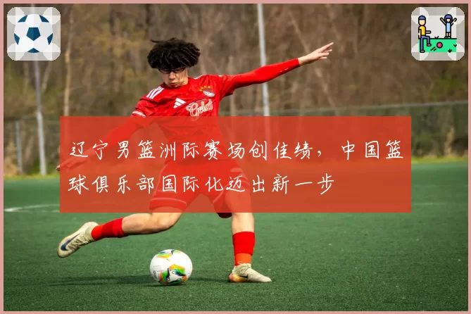 辽宁男篮洲际赛场创佳绩，中国篮球俱乐部国际化迈出新一步