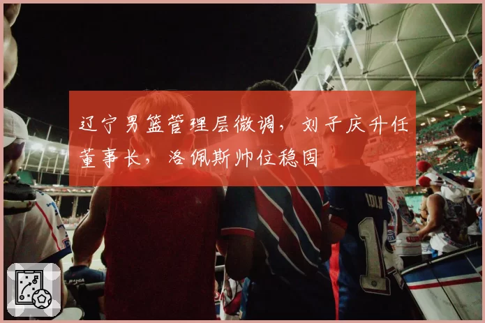 辽宁男篮管理层微调,刘子庆升任董事长,洛佩斯帅位稳固