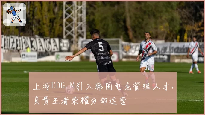 上海EDG.M引入韩国电竞管理人才，负责王者荣耀分部运营