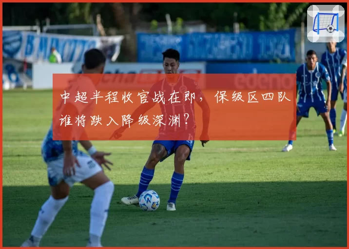 中超半程收官战在即,保级区四队谁将跌入降级深渊?