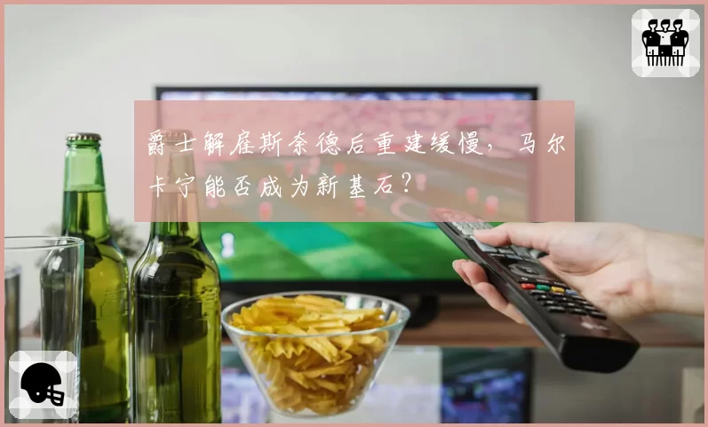 爵士解雇斯奈德后重建缓慢,马尔卡宁能否成为新基石?