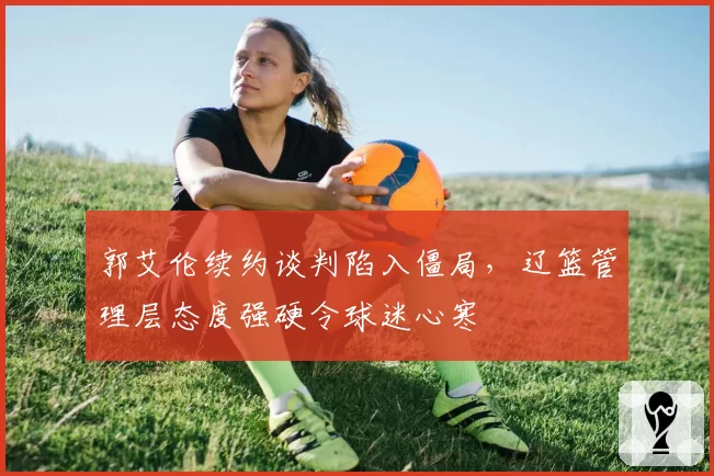 郭艾伦续约谈判陷入僵局，辽篮管理层态度强硬令球迷心寒