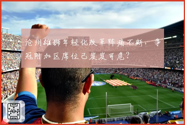 沧州雄狮年轻化改革阵痛不断，争冠附加区席位已岌岌可危？