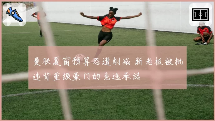 曼联夏窗预算恐遭削减 新老板被批违背重振豪门的竞选承诺