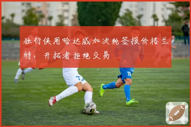 独行侠用哈达威加次轮签报价格兰特,开拓者拒绝交易