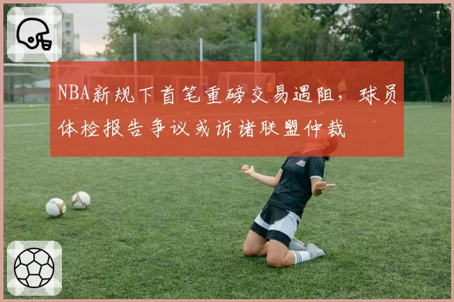 NBA新规下首笔重磅交易遇阻，球员体检报告争议或诉诸联盟仲裁