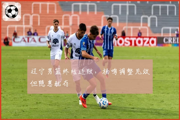 辽宁男篮终结连败,杨鸣调整见效但隐患犹存