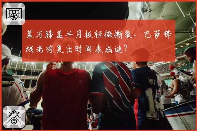 莱万膝盖半月板轻微撕裂,巴萨锋线老将复出时间表成谜?