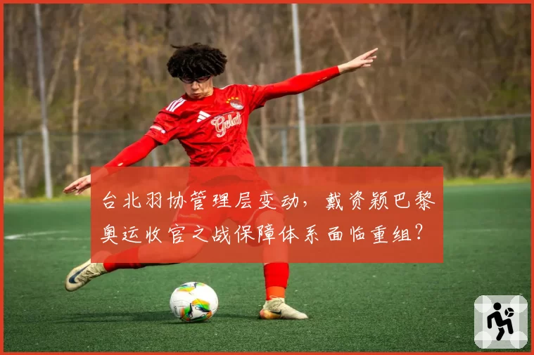 台北羽协管理层变动,戴资颖巴黎奥运收官之战保障体系面临重组?