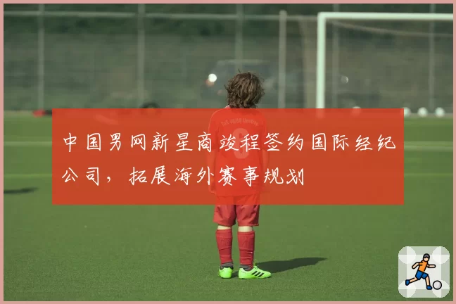 中国男网新星商竣程签约国际经纪公司，拓展海外赛事规划