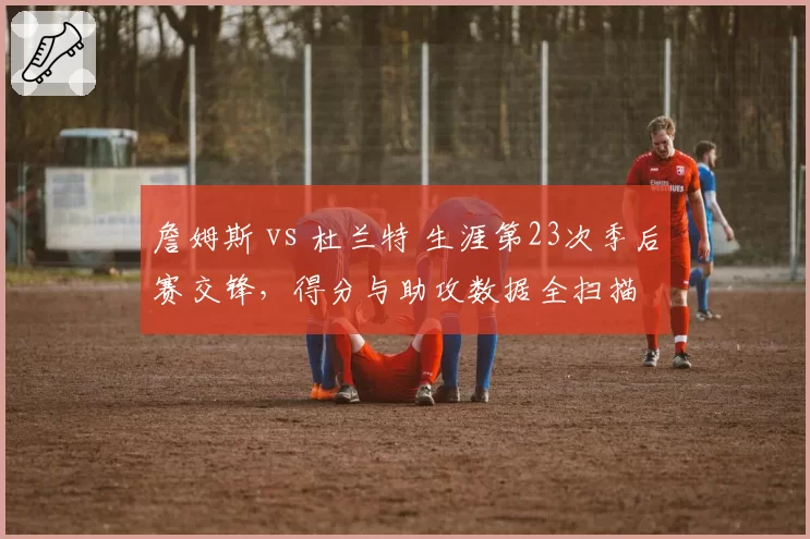 詹姆斯 vs 杜兰特 生涯第23次季后赛交锋，得分与助攻数据全扫描
