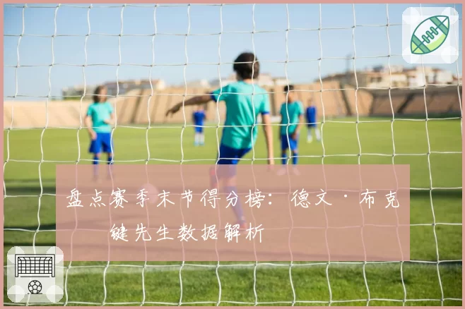 盘点赛季末节得分榜：德文·布克关键先生数据解析