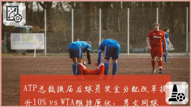 ATP总裁换届后球员奖金分配改革提升10% vs WTA维持原状，男女网球管理层差异