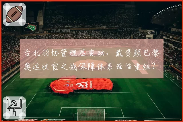 台北羽协管理层变动,戴资颖巴黎奥运收官之战保障体系面临重组?