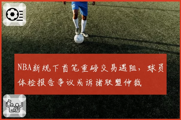 NBA新规下首笔重磅交易遇阻，球员体检报告争议或诉诸联盟仲裁