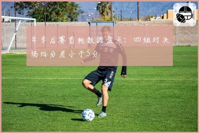 年季后赛首轮数据盘点：四组对决场均分差小于5分