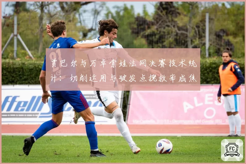 贾巴尔与万卓索娃法网决赛技术统计：切削运用与破发点挽救率成焦点