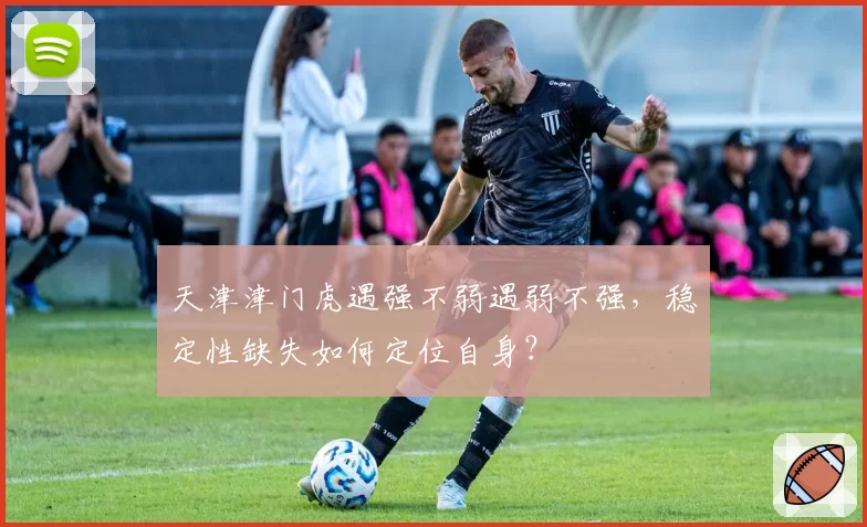 天津津门虎遇强不弱遇弱不强，稳定性缺失如何定位自身？