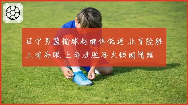 辽宁男篮输球赵继伟低迷 北京险胜三将亮眼 上海连胜洛夫顿闹情绪