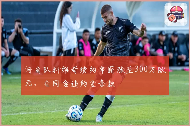 河南队科维奇续约年薪涨至300万欧元,合同含违约金条款