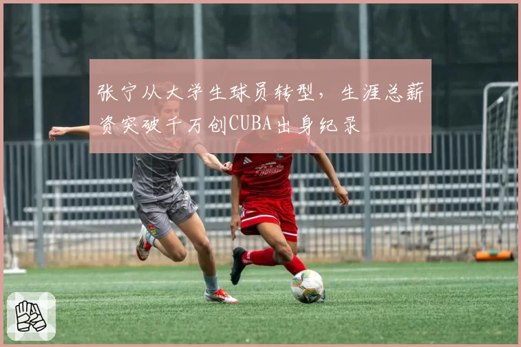 张宁从大学生球员转型,生涯总薪资突破千万创CUBA出身纪录