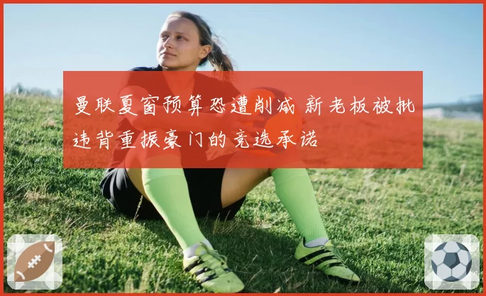 曼联夏窗预算恐遭削减 新老板被批违背重振豪门的竞选承诺