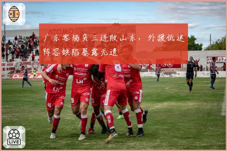 广东客场负三连败山东，外援低迷阵容缺陷暴露无遗