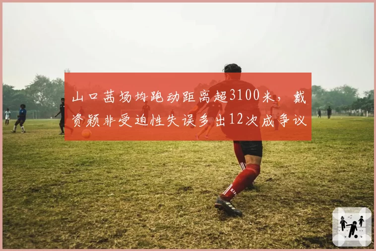 山口茜场均跑动距离超3100米，戴资颖非受迫性失误多出12次成争议焦点