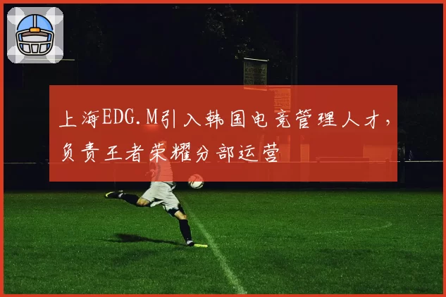 上海EDG.M引入韩国电竞管理人才，负责王者荣耀分部运营