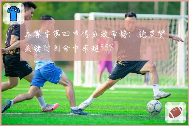 本赛季第四节得分效率榜：德罗赞关键时刻命中率超55%