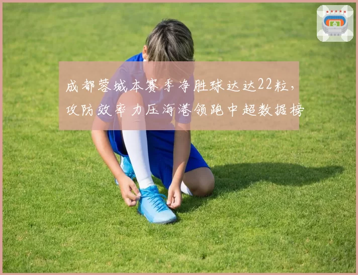成都蓉城本赛季净胜球达达22粒，攻防效率力压海港领跑中超数据榜