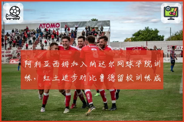 阿利亚西姆加入纳达尔网球学院训练，红土进步对比鲁德留校训练成果