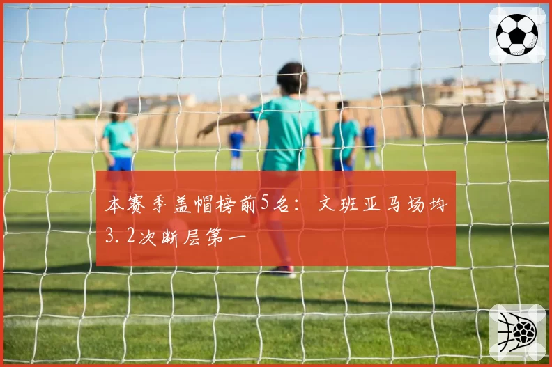本赛季盖帽榜前5名：文班亚马场均3.2次断层第一