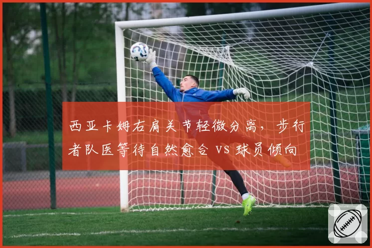 西亚卡姆右肩关节轻微分离，步行者队医等待自然愈合 vs 球员倾向注射治疗提前复出