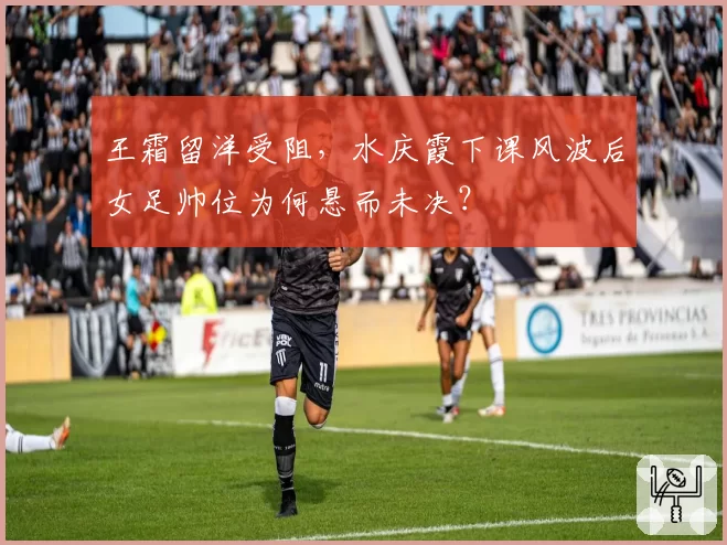 王霜留洋受阻，水庆霞下课风波后女足帅位为何悬而未决？