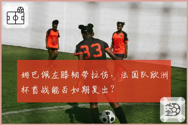 姆巴佩左膝韧带拉伤，法国队欧洲杯首战能否如期复出？