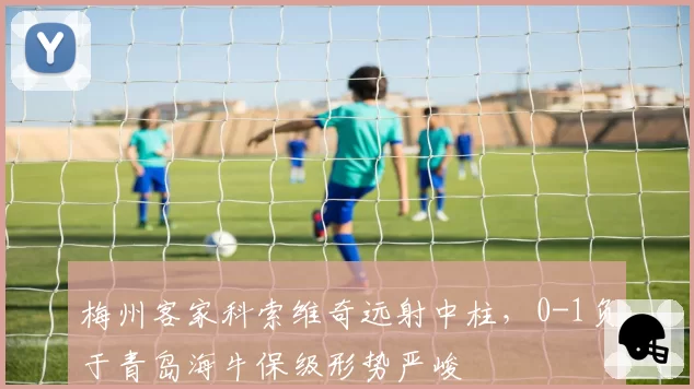 梅州客家科索维奇远射中柱，0-1负于青岛海牛保级形势严峻